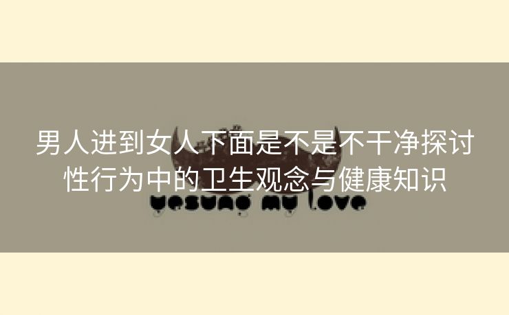 男人进到女人下面是不是不干净探讨性行为中的卫生观念与健康知识