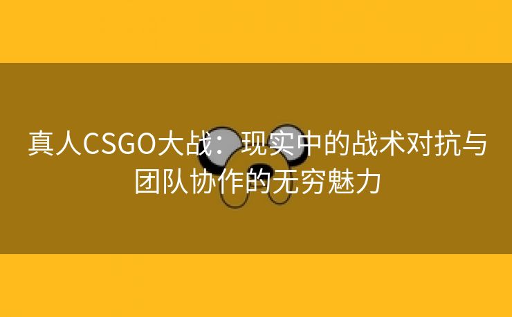 真人CSGO大战：现实中的战术对抗与团队协作的无穷魅力