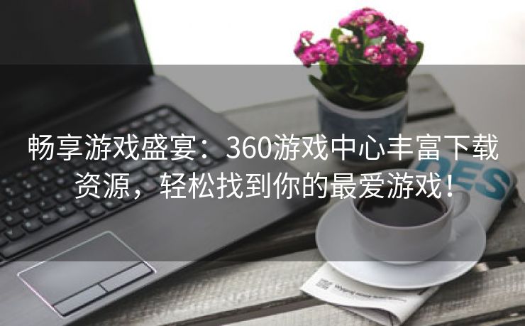 畅享游戏盛宴：360游戏中心丰富下载资源，轻松找到你的最爱游戏！