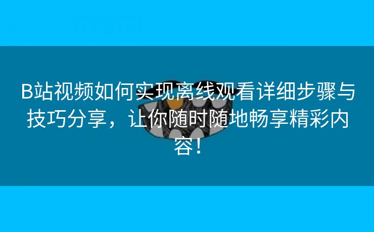 B站视频如何实现离线观看详细步骤与技巧分享，让你随时随地畅享精彩内容！