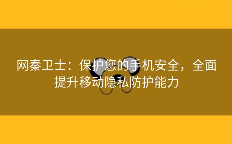 网秦卫士：保护您的手机安全，全面提升移动隐私防护能力