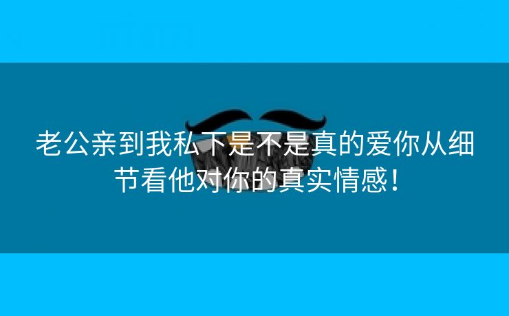 老公亲到我私下是不是真的爱你从细节看他对你的真实情感！