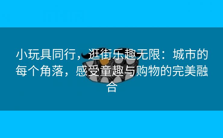 小玩具同行，逛街乐趣无限：城市的每个角落，感受童趣与购物的完美融合