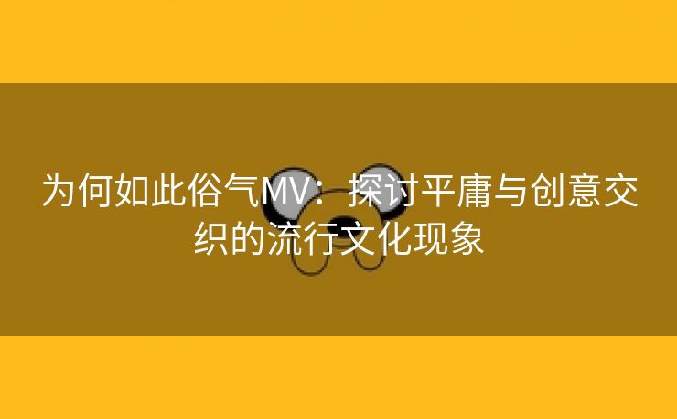 为何如此俗气MV：探讨平庸与创意交织的流行文化现象