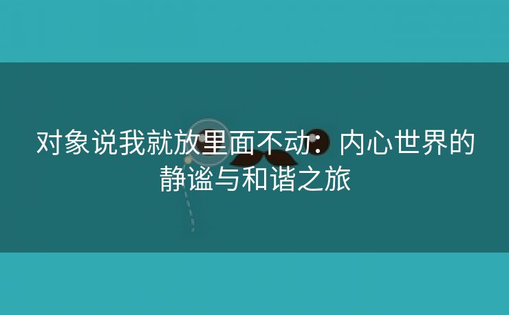 对象说我就放里面不动：内心世界的静谧与和谐之旅