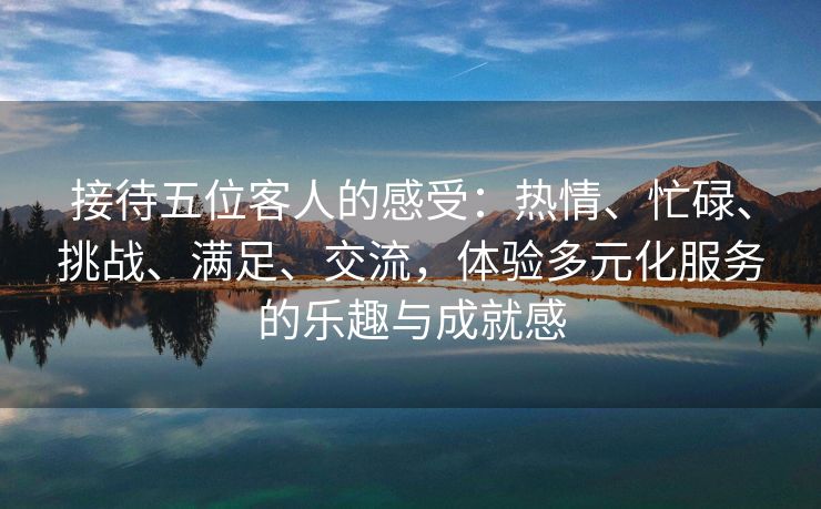 接待五位客人的感受：热情、忙碌、挑战、满足、交流，体验多元化服务的乐趣与成就感