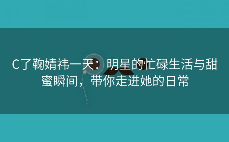 C了鞠婧祎一天：明星的忙碌生活与甜蜜瞬间，带你走进她的日常