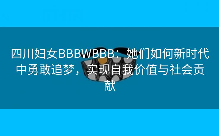 四川妇女BBBWBBB：她们如何新时代中勇敢追梦，实现自我价值与社会贡献