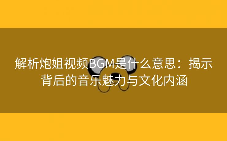 解析炮姐视频BGM是什么意思：揭示背后的音乐魅力与文化内涵