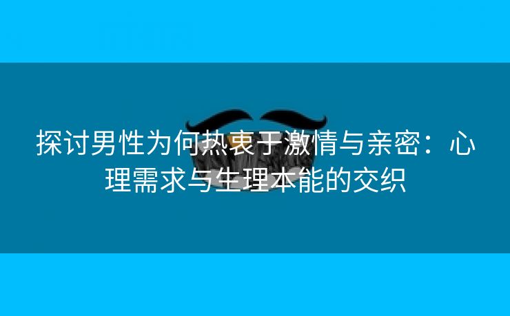 探讨男性为何热衷于激情与亲密：心理需求与生理本能的交织