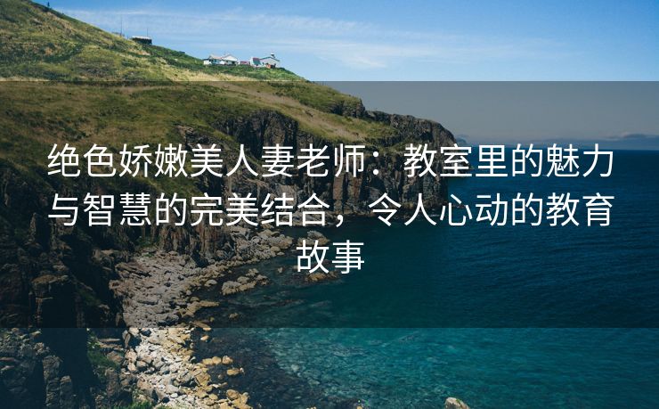 绝色娇嫩美人妻老师：教室里的魅力与智慧的完美结合，令人心动的教育故事