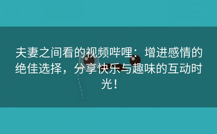 夫妻之间看的视频哔哩：增进感情的绝佳选择，分享快乐与趣味的互动时光！