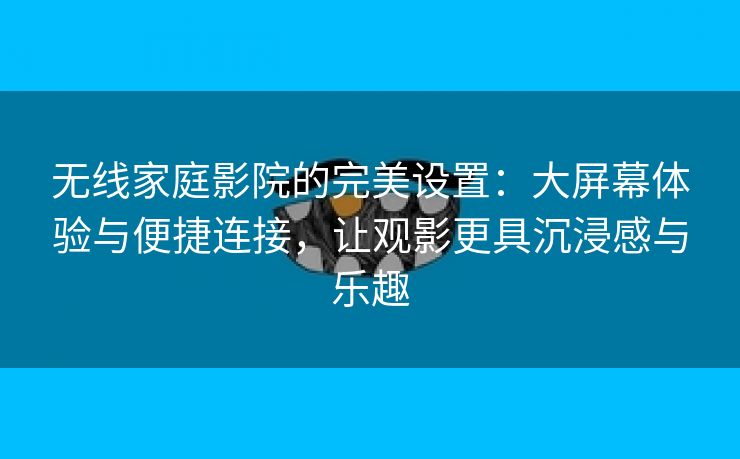 无线家庭影院的完美设置：大屏幕体验与便捷连接，让观影更具沉浸感与乐趣