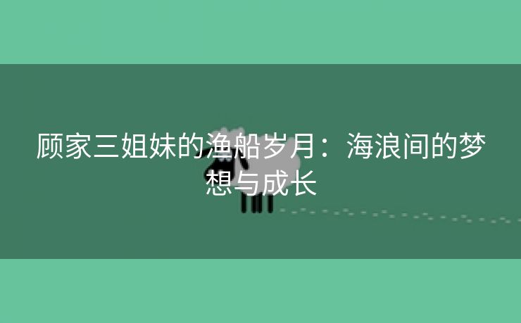 顾家三姐妹的渔船岁月：海浪间的梦想与成长