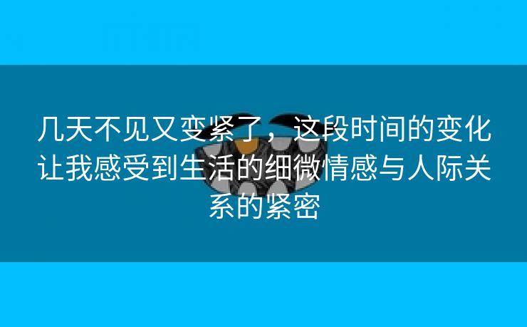 几天不见又变紧了，这段时间的变化让我感受到生活的细微情感与人际关系的紧密