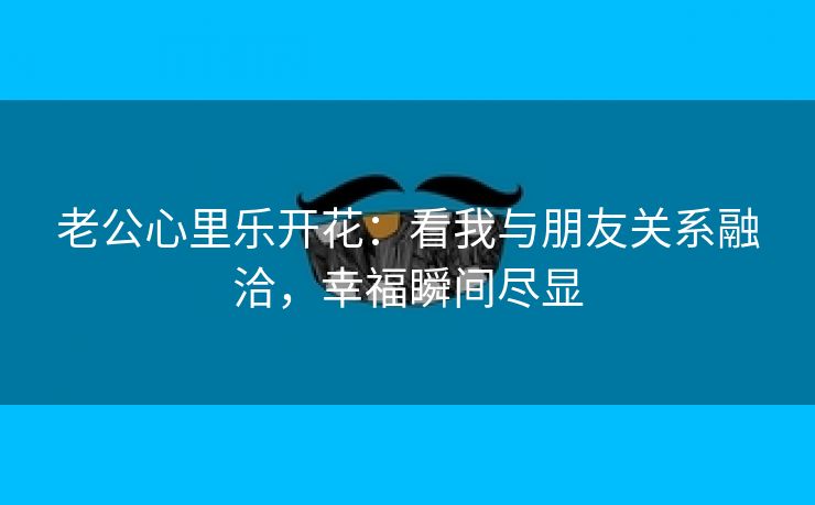 老公心里乐开花：看我与朋友关系融洽，幸福瞬间尽显