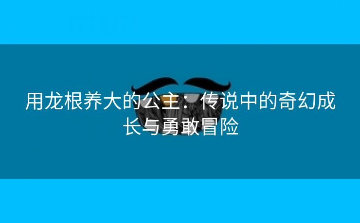 用龙根养大的公主：传说中的奇幻成长与勇敢冒险