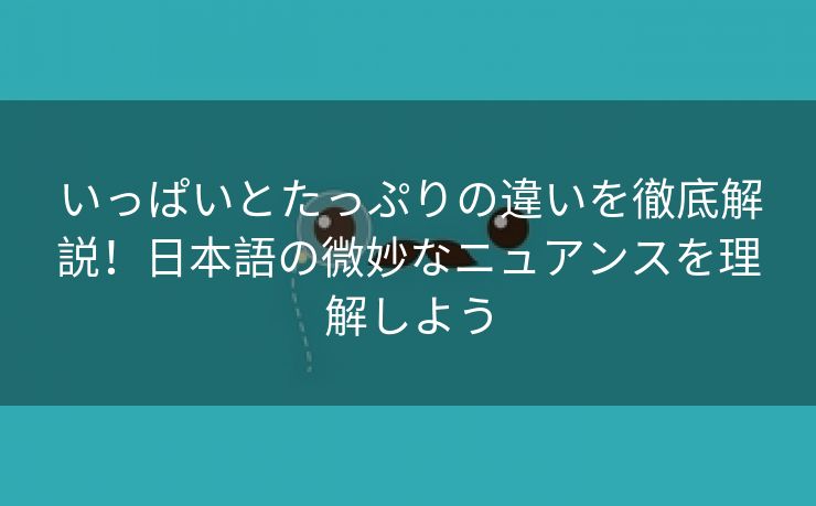 いっぱいとたっぷりの違いを徹底解説！日本語の微妙なニュアンスを理解しよう