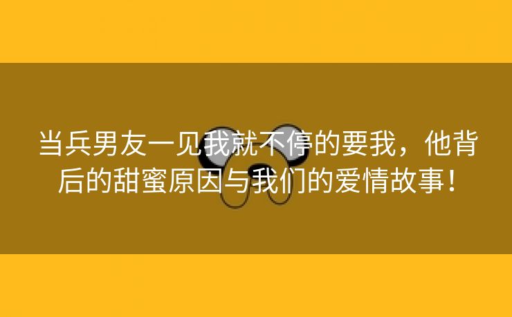 当兵男友一见我就不停的要我，他背后的甜蜜原因与我们的爱情故事！