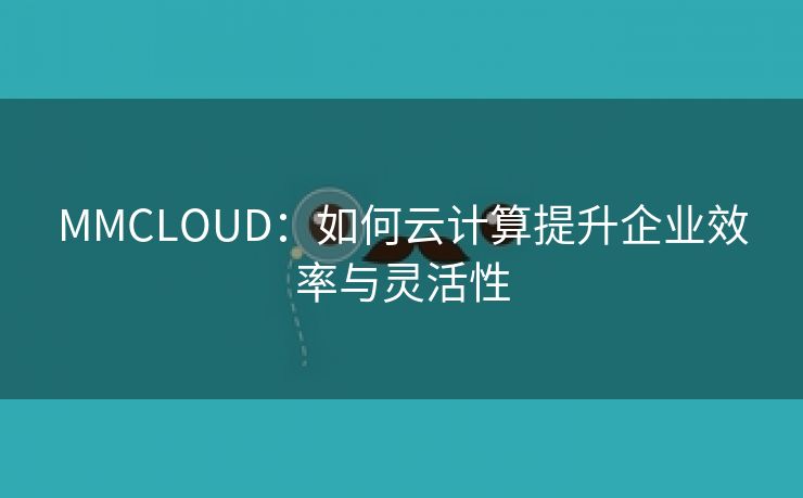 MMCLOUD：如何云计算提升企业效率与灵活性