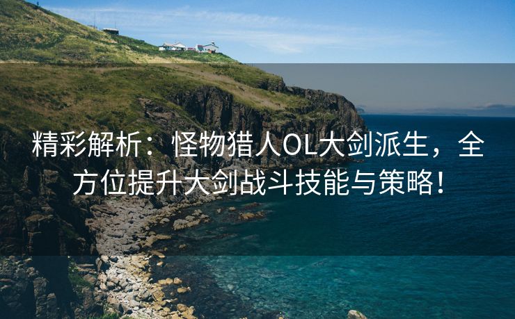 精彩解析：怪物猎人OL大剑派生，全方位提升大剑战斗技能与策略！