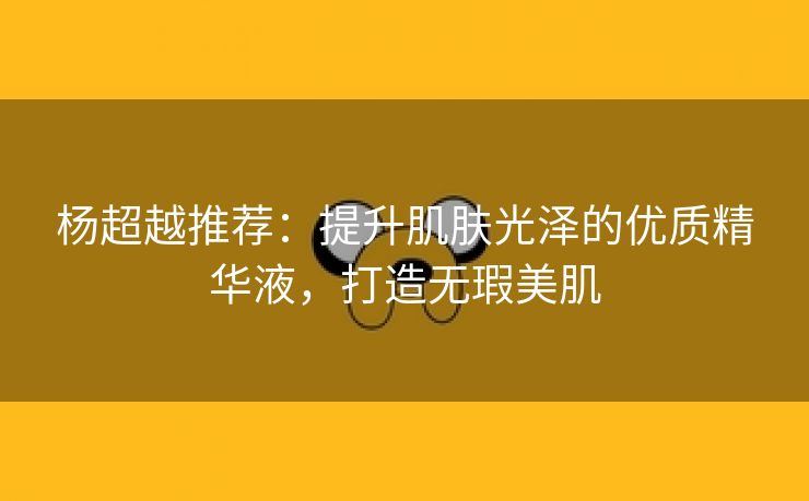 杨超越推荐：提升肌肤光泽的优质精华液，打造无瑕美肌