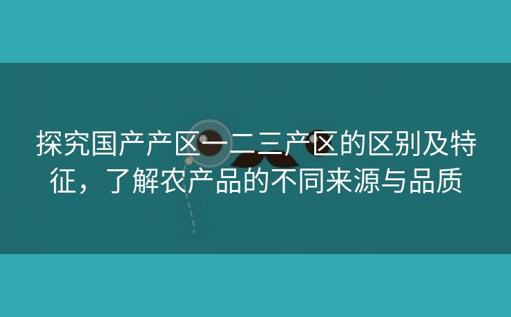 探究国产产区一二三产区的区别及特征，了解农产品的不同来源与品质