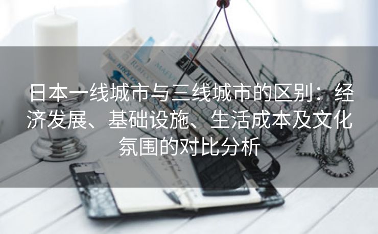 日本一线城市与三线城市的区别：经济发展、基础设施、生活成本及文化氛围的对比分析