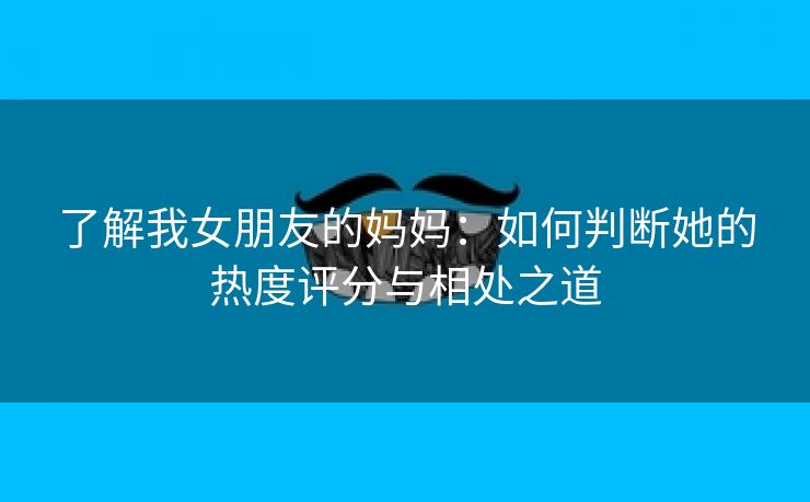 了解我女朋友的妈妈：如何判断她的热度评分与相处之道