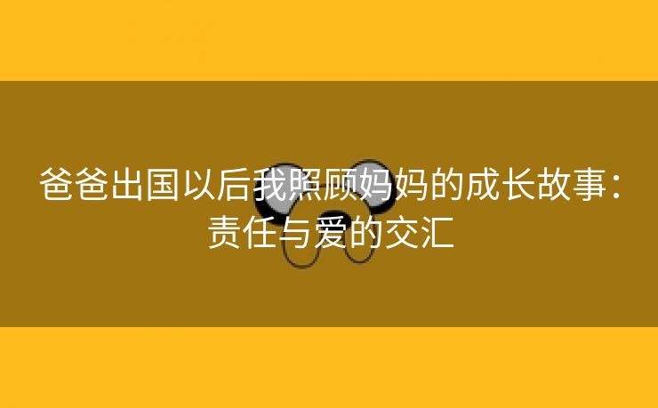 爸爸出国以后我照顾妈妈的成长故事：责任与爱的交汇