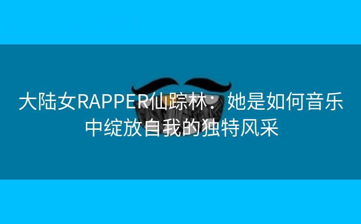 大陆女RAPPER仙踪林：她是如何音乐中绽放自我的独特风采