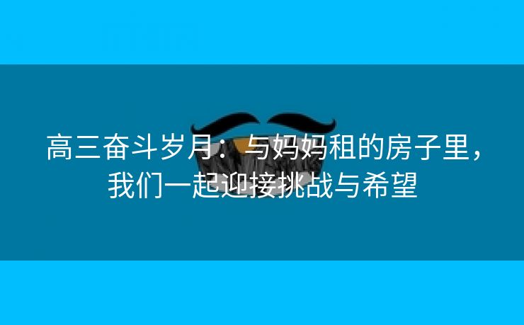 高三奋斗岁月：与妈妈租的房子里，我们一起迎接挑战与希望