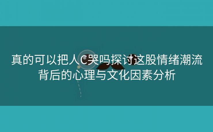 真的可以把人C哭吗探讨这股情绪潮流背后的心理与文化因素分析