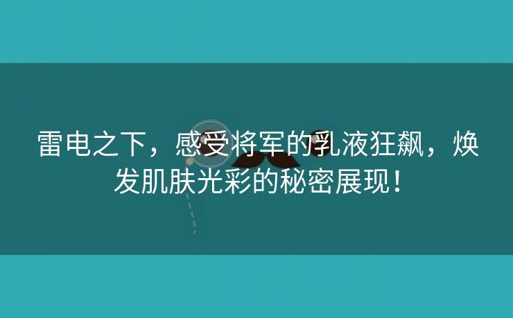 雷电之下，感受将军的乳液狂飙，焕发肌肤光彩的秘密展现！