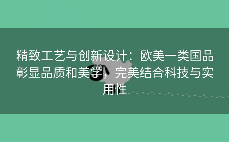 精致工艺与创新设计：欧美一类国品彰显品质和美学，完美结合科技与实用性