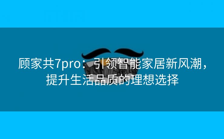 顾家共7pro：引领智能家居新风潮，提升生活品质的理想选择