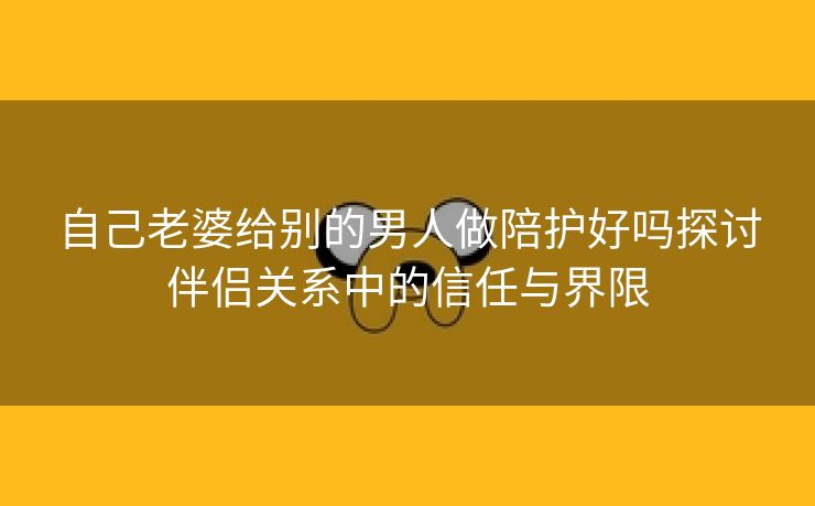 自己老婆给别的男人做陪护好吗探讨伴侣关系中的信任与界限