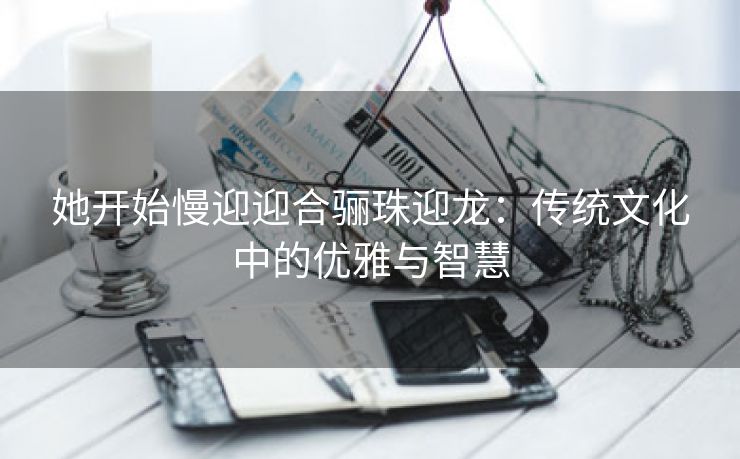 她开始慢迎迎合骊珠迎龙：传统文化中的优雅与智慧