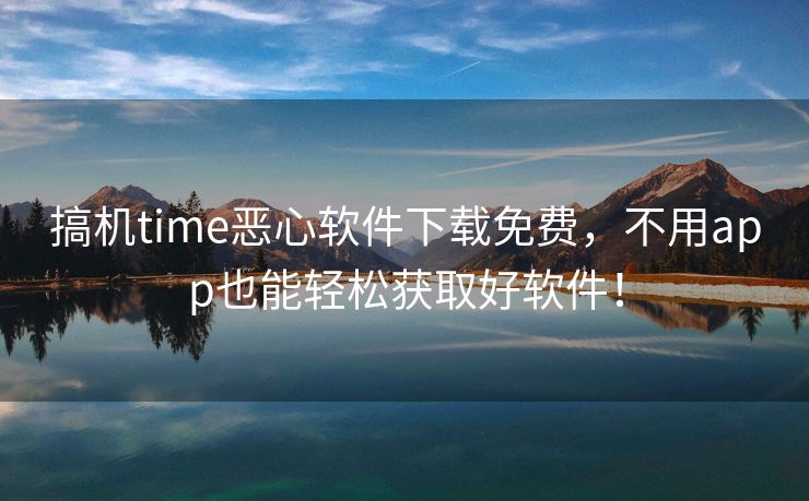 搞机time恶心软件下载免费，不用app也能轻松获取好软件！