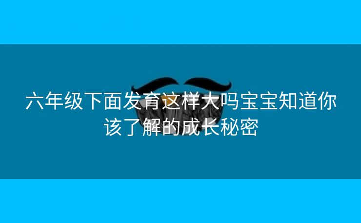 六年级下面发育这样大吗宝宝知道你该了解的成长秘密