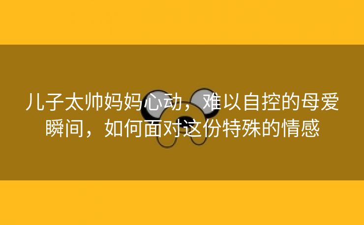 儿子太帅妈妈心动，难以自控的母爱瞬间，如何面对这份特殊的情感