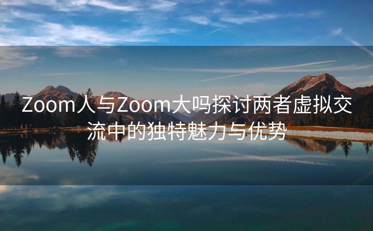 Zoom人与Zoom大吗探讨两者虚拟交流中的独特魅力与优势