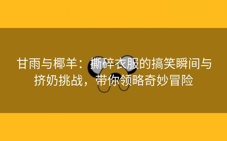 甘雨与椰羊：撕碎衣服的搞笑瞬间与挤奶挑战，带你领略奇妙冒险