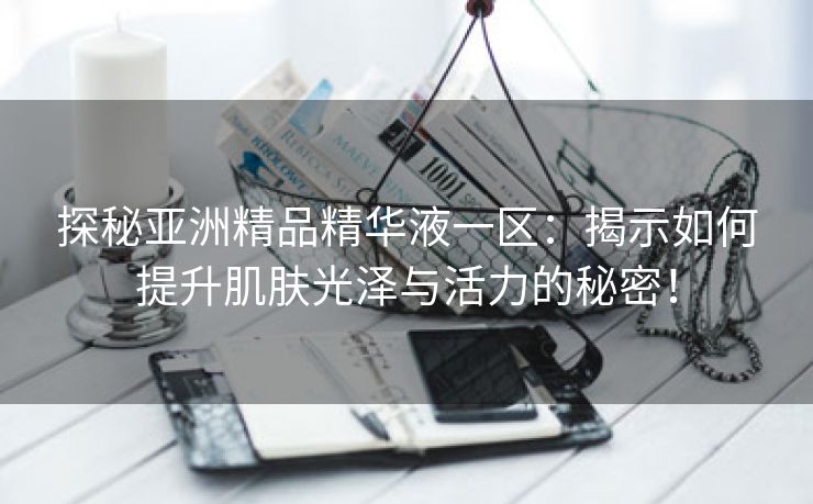 探秘亚洲精品精华液一区：揭示如何提升肌肤光泽与活力的秘密！