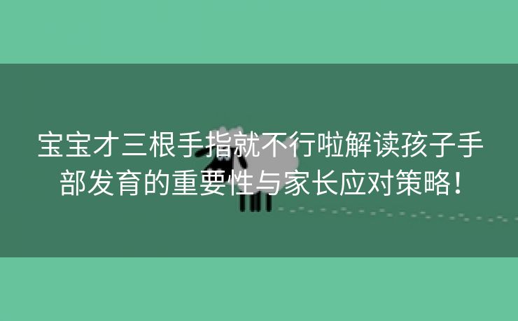 宝宝才三根手指就不行啦解读孩子手部发育的重要性与家长应对策略！