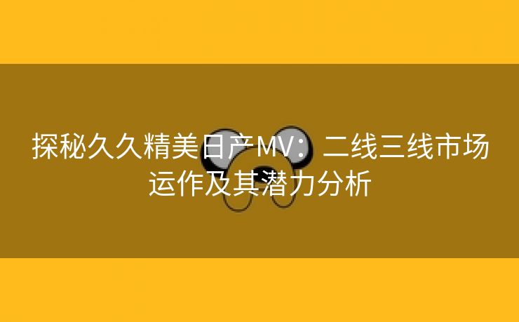 探秘久久精美日产MV：二线三线市场运作及其潜力分析