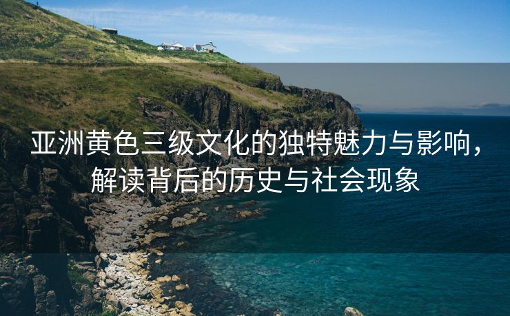 亚洲黄色三级文化的独特魅力与影响，解读背后的历史与社会现象