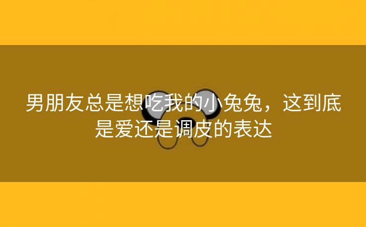 男朋友总是想吃我的小兔兔，这到底是爱还是调皮的表达