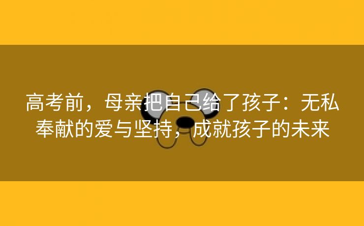 高考前，母亲把自己给了孩子：无私奉献的爱与坚持，成就孩子的未来