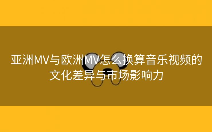 亚洲MV与欧洲MV怎么换算音乐视频的文化差异与市场影响力